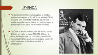LEYENDA
 “el alumbramiento ocurrió justo a la media
noche que separa el 9 y el 10 de julio de 1856,
durante una tormenta eléctrica. La partera
declaró que la tormenta era un mal presagio y
el recién nacido sería niño de la oscuridad”.
 “Su jefe lo explotaba durante 18 horas, un día
le hizo un trato, le daría 500,000 dólares a
cambio de resolver un problema, no durmió
nada resolviéndolo, al presentárselo, su jefe le
dijo:” no conoces las bromas de los
americanos”
 