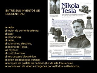 ENTRE SUS INVENTOS SE
ENCUENTRAN:

la radio,
el motor de corriente alterna,
el láser
la resonancia,
el radar,
el submarino eléctrico,
la bobina de Tesla,
los rayos x
el control remoto
el microscopio electrónico,
el avión de despegue vertical,
la lámpara de pastilla de carbono (luz de alta frecuencia),
la transmisión de video e imágenes por métodos inalámbricos,

 