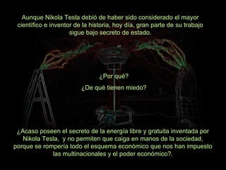 Aunque Nikola Tesla debió de haber sido considerado el mayor
científico e inventor de la historia, hoy día, gran parte de su trabajo
sigue bajo secreto de estado.

¿Por qué?
¿De qué tienen miedo?

¿Acaso poseen el secreto de la energía libre y gratuita inventada por
Nikola Tesla, y no permiten que caiga en manos de la sociedad,
porque se rompería todo el esquema económico que nos han impuesto
las multinacionales y el poder económico?.

 