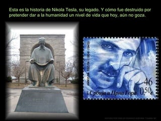 Esta es la historia de Nikola Tesla, su legado. Y cómo fue destruido por
pretender dar a la humanidad un nivel de vida que hoy, aún no goza.

EDITADO POR CARLOS FEDERICO GUEVARA. TIJUANA BC

 