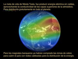 La meta de vida de Nikola Tesla, fue producir energía eléctrica sin cables,
aprovechando la conductividad de las capas superiores de la atmósfera.
Para distribuirla gratuitamente en todo el planeta.

Pero los magnates banqueros ya habían comprado las minas de cobre
para cubrir el país con redes cableadas para la distribución de la energía.

 