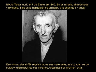 Nikola Tesla murió el 7 de Enero de 1943. En la miseria, abandonado
y olvidado. Solo en la habitación de su hotel, a la edad de 87 años.

Ese mismo día el FBI requisó todos sus materiales, sus cuadernos de
notas y referencias de sus inventos, creándose el Informe Tesla.

 