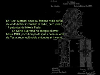 En 1901 Marconi envió su famosa radio señal
diciendo haber inventado la radio, pero utilizó
17 patentes de Nikola Tesla.
La Corte Suprema no corrigió el error
hasta 1943, poco tiempo después de la muerte
de Tesla, reconociéndole entonces el invento.

 