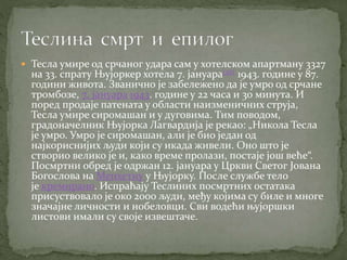  Тесла умире од срчаног удара сам у хотелском апартману 3327
на 33. спрату Њујоркер хотела 7. јануара[36] 1943. године у 87.
години живота. Званично је забележено да је умро од срчане
тромбозе, 7. јануара 1943. године у 22 часа и 30 минута. И
поред продаје патената у области наизменичних струја,
Тесла умире сиромашан и у дуговима. Тим поводом,
градоначелник Њујорка Лагвардија је рекао: „Никола Тесла
је умро. Умро је сиромашан, али је био један од
најкориснијих људи који су икада живели. Оно што је
створио велико је и, како време пролази, постаје још веће“.
Посмртни обред је одржан 12. јануара у Цркви Светог Јована
Богослова на Менхетну у Њујорку. После службе тело
је кремирано. Испраћају Теслиних посмртних остатака
присуствовало је око 2000 људи, међу којима су биле и многе
значајне личности и нобеловци. Сви водећи њујоршки
листови имали су своје извештаче.
 