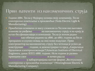  Године 1886. Тесла у Њујорку оснива своју компанију, Тесла
електрично осветљење и производња (Tesla Electric Light &
Manufacturing).[21][22]
 Првобитни оснивачи се нису сложили са Теслом око његових
планова за увођење мотора на наизменичну струју и на крају је
остао без финансијера и компаније. Тесла је потом радио
у Њујорку као обичан радник од 1886. до 1887. године да би се
прехранио и скупио новац за свој нови подухват. Први
електромотор на наизменичну струју без четкица је успео да
конструише 1887. године, и демонстрирао га пред „Америчким
друштвом електроинжењера“(American Institute of Electrical
Engineers, данас IEEE) 1888. године. Исте године је развио
принципе свог Теслиног калема и почео рад са Џорџом
Вестингхаусом у лабораторијама његове фирме „Вестингхаус
електрична и производна компанија“ (Westinghouse Electric &
Manufacturing Company).
 