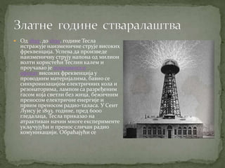  Од 1893. до 1895. године Тесла
истражује наизменичне струје високих
фреквенција. Успева да произведе
наизменичну струју напона од милион
волти користећи Теслин калем и
проучавао је површински
ефекат високих фреквенција у
проводним материјалима, бавио се
синхронизацијом електричних кола и
резонаторима, лампом са разређеним
гасом која светли без жица, бежичним
преносом електричне енергије и
првим преносом радио-таласа. У Сент
Луису је 1893. године, пред 6000
гледалаца, Тесла приказао на
атрактиван начин многе експерименте
укључујући и пренос сличан радио
комуникацији. Обраћајући се
 