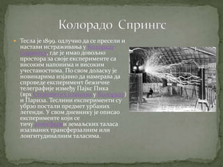  Тесла је 1899. одлучио да се пресели и
настави истраживања у Колораду
Спрингсу, где је имао довољно
простора за своје експерименте са
високим напонима и високим
учестаностима. По свом доласку је
новинарима изјавио да намерава да
спроведе експеримент бежичне
телеграфије између Пајкс Пика
(врх Стеновитих планина у Колораду)
и Париза. Теслини експерименти су
убрзо постали предмет урбаних
легенди. У свом дневнику је описао
експерименте који се
тичу јоносфереи земаљских таласа
изазваних трансферзалним или
лонгитудиналним таласима.
 