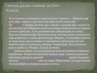  Тесла почиње планирање Светске радио-станице — Ворденклајф
куле 1890. године са 150.000 $ (од којих је 51% улаже Џеј
Пи Морган). Градња почиње 1901. године, а јануара 1902. године га
затиче вест да је Маркони успео да оствари трансатлантски пренос
сигнала. Јуна 1902. је Тесла преместио лабораторију из улице
Хјустон у Ворденклајф. Велелепна кула Светске радио-станице још
није довршена, а главни финансијер, Морган, се новембра повлачи
из подухвата, док су новине то пропратиле натписима Теслин
Ворденклајф је милионска лудорија. Године 1906. Тесла напушта
кулу и враћа се у Њујорк. Та кула је током Првог светског
рата размонтирана, под изговором да може послужити немачким
шпијунима. Амерички патентни завод је 1904. године поништио
претходну одлуку и доделио Ђуљелму Марконију патент на радио,
чак је и Михајло Пупин стао на страну Марконија. Од тада почиње
Теслина борба за повратак радио патента.
 