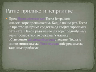  Пред Први светски рат Тесла је тражио
инвеститоре преко океана. Кад је почео рат, Тесла
је престао да прима средства од својих европских
патената. Након рата изнео је своја предвиђања у
вези послератног окружења. У чланку
објављеном 20. децембра 1914. године, Тесла је
изнео мишљење да Лига народаније решење за
тадашње проблеме.
 