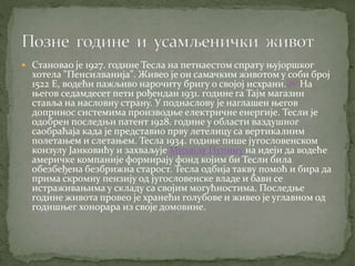  Становао је 1927. године Тесла на петнаестом спрату њујоршког
хотела "Пенсилванија". Живео је он самачким животом у соби број
1522 Е, водећи пажљиво нарочиту бригу о својој исхрани.[32] На
његов седамдесет пети рођендан 1931. године га Тајм магазин
ставља на насловну страну. У поднаслову је наглашен његов
допринос системима производње електричне енергије. Тесли је
одобрен последњи патент 1928. године у области ваздушног
саобраћаја када је представио прву летелицу са вертикалним
полетањем и слетањем. Тесла 1934. године пише југословенском
конзулу Јанковићу и захваљује Михајлу Пупину на идеји да водеће
америчке компаније формирају фонд којим би Тесли била
обезбеђена безбрижна старост. Тесла одбија такву помоћ и бира да
прима скромну пензију од југословенске владе и бави се
истраживањима у складу са својим могућностима. Последње
године живота провео је хранећи голубове и живео је углавном од
годишњег хонорара из своје домовине.
 