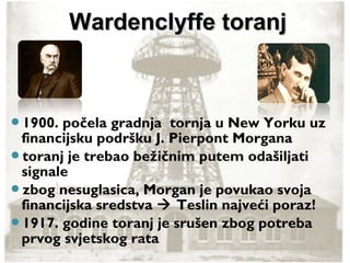 1900. počela gradnja tornja u New Yorku uz
financijsku podršku J. Pierpont Morgana
toranj je trebao bežičnim putem odašiljati
signale
zbog nesuglasica, Morgan je povukao svoja
financijska sredstva  Teslin najveći poraz!
1917. godine toranj je srušen zbog potreba
prvog svjetskog rata
Wardenclyffe toranjWardenclyffe toranj
 