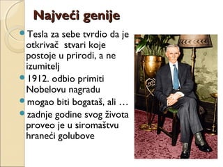 Najveći genijeNajveći genije
Tesla za sebe tvrdio da je
otkrivač stvari koje
postoje u prirodi, a ne
izumitelj
1912. odbio primiti
Nobelovu nagradu
mogao biti bogataš, ali …
zadnje godine svog života
proveo je u siromaštvu
hraneći golubove
 