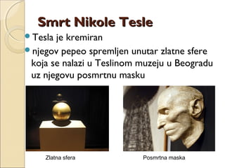Smrt Nikole TesleSmrt Nikole Tesle
Tesla je kremiran
njegov pepeo spremljen unutar zlatne sfere
koja se nalazi u Teslinom muzeju u Beogradu
uz njegovu posmrtnu masku
Zlatna sfera Posmrtna maska
 