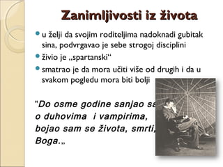 u želji da svojim roditeljima nadoknadi gubitak
sina, podvrgavao je sebe strogoj disciplini
živio je „spartanski“
smatrao je da mora učiti više od drugih i da u
svakom pogledu mora biti bolji
"Do osme godine sanjao sam
o duhovima i vampirima,
bojao sam se života, smrti,
Boga.„
Zanimljivosti iz životaZanimljivosti iz života
 