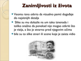 Veoma rano otkrio da vizualno pamti događaje
do najsitnijih detalja
 Slike su mu dolazile na um tako iznenada i
toliko snažno da ponekad nije mogao otkriti što
je vizija, a što je stvarno pred njegovim očima
bile su to slike stvari ili scene koje je zaista vidio
Zanimljivosti iz životaZanimljivosti iz života
 