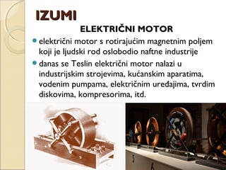 ELEKTRIČNI MOTORELEKTRIČNI MOTOR
električni motor s rotirajućim magnetnim poljem
koji je ljudski rod oslobodio naftne industrije
danas se Teslin električni motor nalazi u
industrijskim strojevima, kućanskim aparatima,
vodenim pumpama, električnim uređajima, tvrdim
diskovima, kompresorima, itd.
IZUMIIZUMI
 
