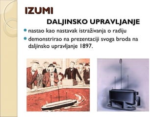 DALJINSKO UPRAVLJANJEDALJINSKO UPRAVLJANJE
nastao kao nastavak istraživanja o radiju
demonstrirao na prezentaciji svoga broda na
daljinsko upravljanje 1897.
IZUMIIZUMI
 