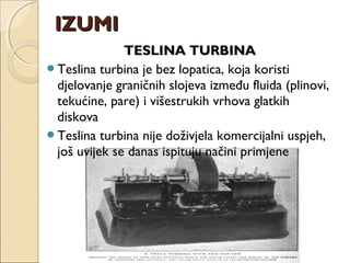 TESLINA TURBINATESLINA TURBINA
Teslina turbina je bez lopatica, koja koristi
djelovanje graničnih slojeva između fluida (plinovi,
tekućine, pare) i višestrukih vrhova glatkih
diskova
Teslina turbina nije doživjela komercijalni uspjeh,
još uvijek se danas ispituju načini primjene
IZUMIIZUMI
 