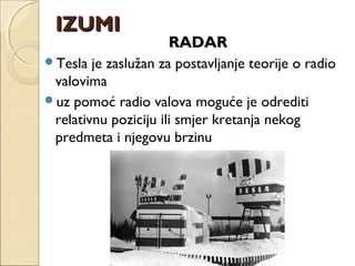 RADARRADAR
Tesla je zaslužan za postavljanje teorije o radio
valovima
uz pomoć radio valova moguće je odrediti
relativnu poziciju ili smjer kretanja nekog
predmeta i njegovu brzinu
IZUMIIZUMI
 