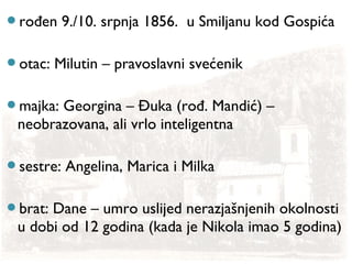 rođen 9./10. srpnja 1856. u Smiljanu kod Gospića
otac: Milutin – pravoslavni svećenik
majka: Georgina – Đuka (rođ. Mandić) –
neobrazovana, ali vrlo inteligentna
sestre: Angelina, Marica i Milka
brat: Dane – umro uslijed nerazjašnjenih okolnosti
u dobi od 12 godina (kada je Nikola imao 5 godina)
 