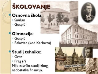 ŠKOLOVANJEŠKOLOVANJE
Osnovna škola:
◦ Smiljan
◦ Gospić
Gimnazija:
◦ Gospić
◦ Rakovac (kod Karlovca)
Studij tehnike:
◦ Graz
◦ Prag (?)
Nije završio studij zbog
nedostatka financija.
 