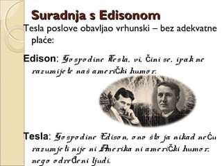 Tesla poslove obavljao vrhunski – bez adekvatne
plaće:
Edison: Go spo dine Tesla, vi, ini se, ipak neč
razumijete naš ameri ki humo r.č
Tesla: Go spo dine Ediso n, o no što ja nikad ne uć
razumjeti nije ni Amerika ni ameri ki humo r,č
nego o dre eni ljudi.đ
Suradnja s EdisonomSuradnja s Edisonom
 
