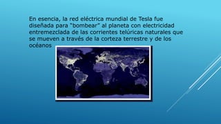 En esencia, la red eléctrica mundial de Tesla fue
diseñada para “bombear” al planeta con electricidad
entremezclada de las corrientes telúricas naturales que
se mueven a través de la corteza terrestre y de los
océanos
 