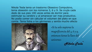 Nikola Tesla tenia un trastorno Obsesivo Compulsivo,
tenia obsesión con los números 3, 6 y 9. Se crujía cada
dedo de sus pies 100 veces antes de dormir para
estimular su cerebro y al amanecer ser mas productivo.
No podía comer sin calcular el volumen del plato en que
comía. Tenia fobia a los gérmenes y sentía mucho afecto
por las palomas.
«Si tu solo supieras la
magnificencia del 3, 6 y 9,
entonces tienes la llave del
universo»
 