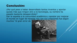 ¿Por qué pese a haber desarrollado tantos inventos y aportar
quizás más que ningún otro a la tecnología, su nombre ha
pasado bastante desapercibido?
Dar la espalda a la comunidad académica y apostar por mejorar
el mundo en lugar de hacerse rico con sus creaciones fue según
muchos "el gran error de Tesla“.
Conclusión:
 