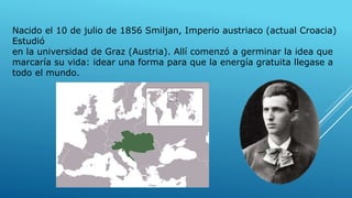 Nacido el 10 de julio de 1856 Smiljan, Imperio austriaco (actual Croacia)
Estudió
en la universidad de Graz (Austria). Allí comenzó a germinar la idea que
marcaría su vida: idear una forma para que la energía gratuita llegase a
todo el mundo.
 