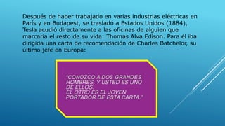 Después de haber trabajado en varias industrias eléctricas en
París y en Budapest, se trasladó a Estados Unidos (1884),
Tesla acudió directamente a las oficinas de alguien que
marcaría el resto de su vida: Thomas Alva Edison. Para él iba
dirigida una carta de recomendación de Charles Batchelor, su
último jefe en Europa:
 