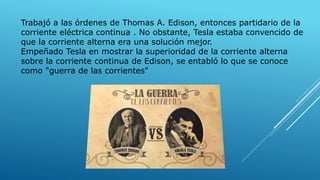 Trabajó a las órdenes de Thomas A. Edison, entonces partidario de la
corriente eléctrica continua . No obstante, Tesla estaba convencido de
que la corriente alterna era una solución mejor.
Empeñado Tesla en mostrar la superioridad de la corriente alterna
sobre la corriente continua de Edison, se entabló lo que se conoce
como "guerra de las corrientes"
 
