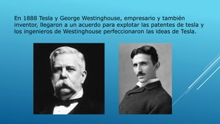 En 1888 Tesla y George Westinghouse, empresario y también
inventor, llegaron a un acuerdo para explotar las patentes de tesla y
los ingenieros de Westinghouse perfeccionaron las ideas de Tesla.
 
