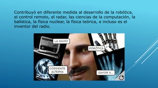 Contribuyó en diferente medida al desarrollo de la robótica,
el control remoto, el radar, las ciencias de la computación, la
balística, la física nuclear, la física teórica, e incluso es el
inventor del radio.
 