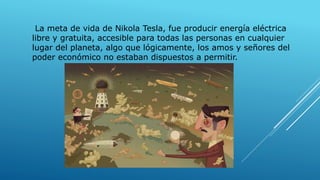 La meta de vida de Nikola Tesla, fue producir energía eléctrica
libre y gratuita, accesible para todas las personas en cualquier
lugar del planeta, algo que lógicamente, los amos y señores del
poder económico no estaban dispuestos a permitir.
 