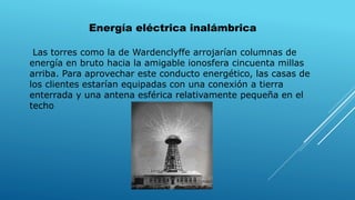 Energía eléctrica inalámbrica
Las torres como la de Wardenclyffe arrojarían columnas de
energía en bruto hacia la amigable ionosfera cincuenta millas
arriba. Para aprovechar este conducto energético, las casas de
los clientes estarían equipadas con una conexión a tierra
enterrada y una antena esférica relativamente pequeña en el
techo
 