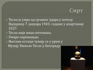  Тесла је умро од срчаног удара у хотелу
Њујоркер 7. јануара 1943. године у апартману
3327.
 Тесла није имао потомака.
 Умире сиромашан.
 Његови остаци чувају се у урни у
Музеју Николе Тесле у Београду.
 