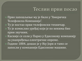  Прво запошљење му је било у “Америчка
Телефонска Компанија”.
 Ту је постао први телефонски техничар.
 Ту је измислио уређај који је по некима био
први звучник.
 Касније се сели у Париз у Едисонову компанију
за унапређења електричне опреме.
 Године 1884. дошао је у Њу Јорк и тамо се
запосли у компанији Едисонове машине.
 