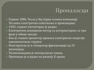  Године 1886. Тесла у Њу Јорку оснива компанију
Теслино електрично осветљење и производња.
 1943. године патентирао је радио.
 Електрични асинхрони мотор са алтернатором, са три
фазе у обику звезде.
 Био је главни промотер преноса електричне енергије
наизменичном струјом.
 Конструисао је и генератор фреквенције од 15
килохерца.
 Телекомандама је контролисао чамац.
 Пронашао је и радио на развоју Х-зрака.
 