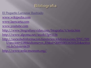 BibliografíaEl Pequeño Larousse Ilustradowww.wikipedia.comwww.laencarta.comwww.youtube.comhttp://www.biografiasyvidas.com/biografia/t/tesla.htmhttp://www.alpoma.net/tecob/?p=1156http://sociedadinformacion.fundacion.telefonica.com/DYC/SHI/seccion=1188&idioma=es_ES&id=2009100116310121&activo=4.do?elem=6618http://www.tesla-museum.org/