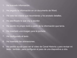 He buscado información.He pegado la información en un documento de Word.He visto los vídeos que recomiendo y he anotado detalles.He planificado lo que voy a escribir.He escrito mi propio texto a partir de la información que tenía.He insertado una imagen para la portada.He configurado el texto .He insertado las animaciones.He pedido ayuda para ver el vídeo de Canal Historia y para revisar mi texto ; también, para configurar el paso de una diapositiva a otra.