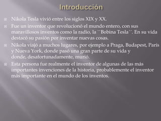 IntroducciónNikola Tesla vivió entre los siglos XIX y XX.Fue un inventor que revolucionó el mundo entero, con sus maravillosos inventos como la radio, la ``Bobina Tesla´´. En su vida destacó su pasión por inventar nuevas cosas.Nikola viajó a muchos lugares, por ejemplo a Praga, Budapest, París y Nueva York, donde pasó una gran parte de su vida y donde, desafortunadamente, murió.Esta persona fue realmente el inventor de algunas de las más importantes invenciones de la historia, probablemente el inventor más importante en el mundo de los inventos.