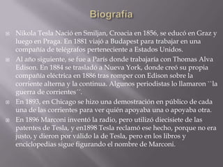 BiografíaNikola Tesla Nació en Smiljan, Croacia en 1856, se educó en Graz y luego en Praga. En 1881 viajó a Budapest para trabajar en una compañía de telégrafos perteneciente a Estados Unidos.Al año siguiente, se fue a París donde trabajaría con Thomas Alva Edison. En 1884 se trasladó a Nueva York, donde creó su propia compañía eléctrica en 1886 tras romper con Edison sobre la corriente alterna y la continua. Algunos periodistas lo llamaron ``la guerra de corrientes´´.En 1893, en Chicago se hizo una demostración en público de cada una de las corrientes para ver quién apoyaba una o apoyaba otra.En 1896 Marconi inventó la radio, pero utilizó diecisiete de las patentes de Tesla, y en1898 Tesla reclamó ese hecho, porque no era justo, y dieron por válido la de Tesla, pero en los libros y enciclopedias sigue figurando el nombre de Marconi.