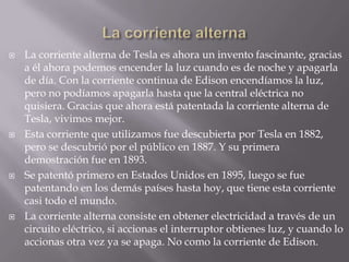 La corriente alternaLa corriente alterna de Tesla es ahora un invento fascinante, gracias                                a él ahora podemos encender la luz cuando es de noche y apagarla de día. Con la corriente continua de Edison encendíamos la luz, pero no podíamos apagarla hasta que la central eléctrica no quisiera. Gracias que ahora está patentada la corriente alterna de Tesla, vivimos mejor.Esta corriente que utilizamos fue descubierta por Tesla en 1882, pero se descubrió por el público en 1887. Y su primera demostración fue en 1893.Se patentó primero en Estados Unidos en 1895, luego se fue patentando en los demás países hasta hoy, que tiene esta corriente casi todo el mundo.La corriente alterna consiste en obtener electricidad a través de un circuito eléctrico, si accionas el interruptor obtienes luz, y cuando lo accionas otra vez ya se apaga. No como la corriente de Edison.