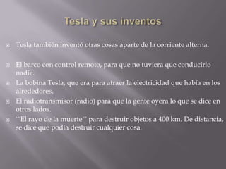 Tesla y sus inventosTesla también inventó otras cosas aparte de la corriente alterna.El barco con control remoto, para que no tuviera que conducirlo nadie.La bobina Tesla, que era para atraer la electricidad que había en los alrededores.El radiotransmisor (radio) para que la gente oyera lo que se dice en otros lados.``El rayo de la muerte´´ para destruir objetos a 400 km. De distancia, se dice que podía destruir cualquier cosa.