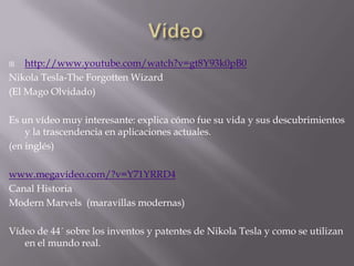 Vídeohttp://www.youtube.com/watch?v=gt8Y93k0pB0Nikola Tesla-TheForgottenWizard(El Mago Olvidado)Es un vídeo muy interesante: explica cómo fue su vida y sus descubrimientos y la trascendencia en aplicaciones actuales.(en inglés)www.megavideo.com/?v=Y71YRRD4Canal Historia  ModernMarvels  (maravillas modernas)Vídeo de 44´ sobre los inventos y patentes de Nikola Tesla y como se utilizan en el mundo real.