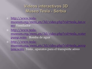 Vídeos interactivos 3DMuseo Tesla - Serbiahttp://www.tesla-museum.org/meni_en/3d/video.php?vid=tesla_fan.wmv Ventiladorhttp://www.tesla-museum.org/meni_en/3d/video.php?vid=tesla_waterpump.wmv   Bomba de aguahttp://www.tesla-museum.org/meni_en/3d/video.php?vid=tesla_aeroplane.wmv  Tesla , aparatos para el transporte aéreo