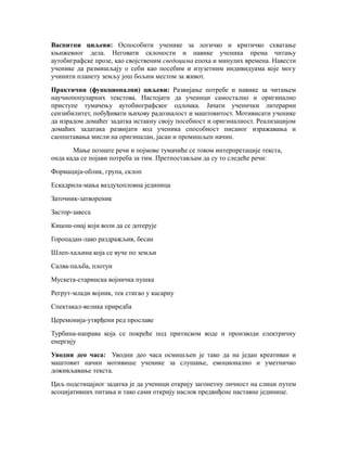 Васпитни циљеви: Оспособити ученике за логичко и критичко схватање
књижевног дела. Неговати склоности и навике ученика према читању
аутобиграфске прозе, као својственим сведоцима епоха и минулих времена. Навести
ученике да размишљају о себи као посебим и изузетним индивидуама које могу
учинити планету земљу још бољим местом за живот.
Практични (функционални) циљеви: Развијање потребе и навике за читањем
научнопопуларних текстова. Настојати да ученици самостално и оригинално
приступе тумачењу аутобиографског одломка. Јачати ученички литерарни
сензибилитет, побуђивати њихову радозналост и маштовитост. Мотивисати ученике
да израдом домаћег задатка истакну своју посебност и оригиналност. Реализацијом
домаћих задатака развијати код ученика способност писаног изражавања и
саопштавања мисли на оригиналан, јасан и промишљен начин.
Мање познате речи и појмовe тумачиће се током интерпретације текста,
онда када се појави потреба за тим. Претпостављам да су то следеће речи:
Формација-облик, група, склоп
Ескадрила-мања ваздухопловна јединица
Заточник-затвореник
Застор-завеса
Кицош-онај који воли да се дотерује
Горопадан-лако раздражљив, бесан
Шлеп-хаљина која се вуче по земљи
Салва-паљба, плотун
Мускета-старинска војничка пушка
Регрут-млади војник, тек стигао у касарну
Спектакал-велика приредба
Церемонија-утврђени ред прославе
Турбина-направа која се покреће под притиском воде и производи електричну
енергију
Уводни део часа: Уводни део часа осмишљен je тако да на један креативан и
маштовит начин мотивише ученике за слушање, емоционално и уметничко
доживљавање текста.
Циљ подстицајног задатка је да ученици открију загонетну личност на слици путем
асоцијативних питања и тако сами открију наслов предвиђене наставне јединице.
 