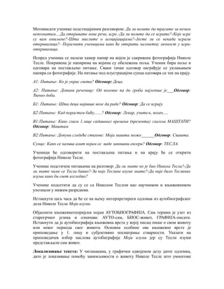 Мотивисати ученике подстицајиним разговором: Да ли волите да трагате за нечим
непознатим....Да откривате нове речи, игре.-Да ли волите да се играте?-Које игре
су вам омиљене?-Шта мислите о асоцијацијама?-Јесте ли се некада играли
откривалица?- Појаснити ученицима како ће открити загонетну личност у игри-
откривалица.
Испред ученика се налази хамер папир на којем је сакривена фотографија Николе
Тесле. Покривена је папирима на којима су обележена поља. Ученик бира поље и
одговара на постављено питање. Сваки тачан одговор награђује се уклањањем
папира са фотографије. На питање под илустрацијом сунца одговара се тек на крају.
А1: Питање: Ко је украс света? Одговор: Деца.
А2: Питање: Допини реченицу: Од колевке па до гроба најлепше је___Одговор:
Ђачко доба.
Б1: Питање: Шта деца највише воле да раде? Одговор: Да се играју.
Б2:Питање: Кад порастем бићу.......? Одговор: Лекар, учитељ, возач.....
В1:Питање: Како гласи 1.лице садашњег времена (презента) глагола МАШТАТИ?
Одговор: Маштам
В2:Питање: Допуни следеће стихове: Моја машта може______Одговор: Свашта.
Сунце: Како се назива алат којим се ваде заковани ексери? Одговор: ТЕСЛА.
Ученици ће одговорити на постављена питања и на крају ће се открити
фотографија Николе Тесле.
Ученике подстичем питањима на разговор: Да ли знате ко је био Никола Тесла?-Да
ли знате чиме се Тесла бавио?-За које Теслине изуме знате?-Да није било Теслиних
изума како би свет изгледао?
Ученике подсетити да су се са Николом Теслом као научником и књижевником
упознали у нижим разредима.
Истакнути циљ часа да ће се на њему интерпретирати одломак из аутобиографског
дела Николе Тесле Моји изуми.
Објаснити књижевнотеоријски појам АУТОБИОГРАФИЈА. Сам термин је узет из
старогрчког језика и означава: АУТО-сам, БИОС-живот, ГРАФИЈА-писати.
Истакнути да је аутобиографија књижевна врста у којој писац пише о свом животу
или неког периода свог живота. Основна особине ове књижевне врсте је
приповедање у 1. лицу и субјективно посматрање стварности. Указати на
приповедачев избор наслова аутобиграфије Моји изуми јер су Тесли изуми
представљали сам живот.
Локализовање текста: У читанакама, у графички одвојеном делу датог одломка,
дато је локазивање помоћу занимљивости о животу Николе Тесле што умногоме
 
