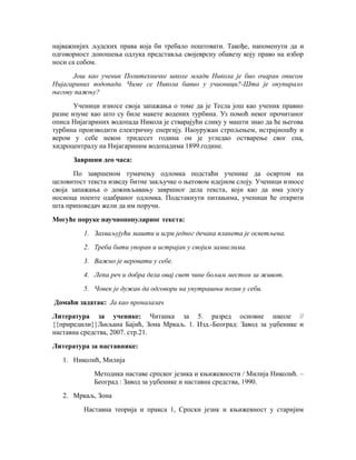 најважнијих људских права која би требало поштовати. Такође, напоменути да и
одговорност доношења одлука представља својеврсну обавезу коју право на избор
носи са собом.
Још као ученик Политехничке школе млади Никола је био очаран описом
Нијагариних водопада. Чиме се Никола бавио у учионици?-Шта је окупирало
његову пажњу?
Ученици износе своја запажања о томе да је Тесла још као ученик правио
разне изуме као што су биле макете водених турбина. Уз помоћ неког прочитаног
описа Нијагариних водопада Никола је стварајући слику у машти знао да ће његова
турбина производити електричну енергију. Наоуружан стрпљењем, истрајношћу и
вером у себе некон тридесет година он је угледао остварење свог сна,
хидроцентралу на Нијагариним водопадима 1899.године.
Завршни део часа:
По завршеном тумачењу одломка подстаћи ученике да освртом на
целовитост текста изведу битне закључке о његовом идејном слоју. Ученици износе
своја запажања о доживљавању завршног дела текста, који као да има улогу
носиоца поенте одабраног одломка. Подстакнути питањима, ученици ће открити
шта приповедач жели да им поручи.
Могуће поруке научнопопуларног текста:
1. Захваљујући машти и игри једног дечака планета је осветљена.
2. Треба бити упоран и истрајан у својим замислима.
3. Важно је веровати у себе.
4. Лепа реч и добра дела овај свет чине бољим местом за живот.
5. Човек је дужан да одговори на унутрашњи позив у себи.
Домаћи задатак: Ја као проналазач
Литература за ученике: Читанка за 5. разред основне школе //
{{приредили}}Љиљана Бајић, Зона Мркаљ. 1. Изд.-Београд: Завод за уџбенике и
наставна средства, 2007. стр.21.
Литература за наставнике:
1. Николић, Милија
Методика наставе српског језика и књижевности / Милија Николић. –
Београд : Завод за уџбенике и наставна средства, 1990.
2. Мркаљ, Зона
Наставна теорија и пракса 1, Српски језик и књижевност у старијим
 